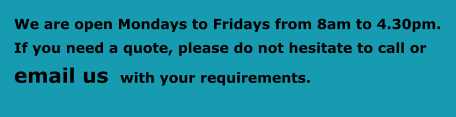We are open Mondays to Fridays from 8am to 4.30pm.  If you need a quote, please do not hesitate to call or     email us  with your requirements.