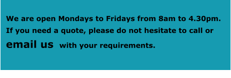 We are open Mondays to Fridays from 8am to 4.30pm.  If you need a quote, please do not hesitate to call or     email us  with your requirements.